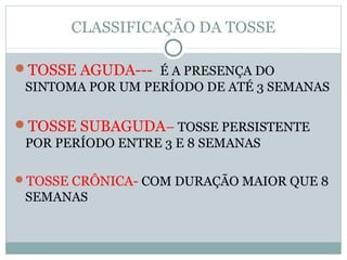 CLASSIFICAÇÃO DA TOSSE
TOSSE AGUDA--- É A PRESENÇA DO
SINTOMA POR UM PERÍODO DE ATÉ 3 SEMANAS
TOSSE SUBAGUDA– TOSSE PERSISTENTE
POR PERÍODO ENTRE 3 E 8 SEMANAS
TOSSE CRÔNICA- COM DURAÇÃO MAIOR QUE 8
SEMANAS
 