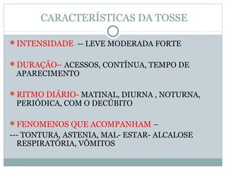 CARACTERÍSTICAS DA TOSSE
INTENSIDADE -- LEVE MODERADA FORTE
DURAÇÃO– ACESSOS, CONTÍNUA, TEMPO DE
APARECIMENTO
RITMO DIÁRIO- MATINAL, DIURNA , NOTURNA,
PERIÓDICA, COM O DECÚBITO
FENOMENOS QUE ACOMPANHAM –
--- TONTURA, ASTENIA, MAL- ESTAR- ALCALOSE
RESPIRATÓRIA, VÔMITOS
 