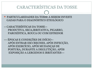 CARACTERÍSTICAS DA TOSSE
 PARTICULARIDADES DA TOSSE A SEREM INVESTI
GADAS PARA O DIAGNÓSTICO ETIOLÓGICO
-- CARACTERÍSTICAS DA TOSSE—
PRODUTIVA, SECA,IRRITATIVA, PIGARRO,
PAROXÍSTICA, ROUCA OU COM ESTRIDOR
--- ÉPOCAS E CONDIÇÕES DE INÍCIO—
APÓS ENTRAR EM CRECHES, APÓS INFECÇÃO,
APÓS EXERCÍCIO, APÓS MUDANÇAS DE
POSTURA, DURANTE A DEGLUTIÇÃO, APÓS
EXPOSIÇÃO A LERGENOS E IRRITANTES---
 