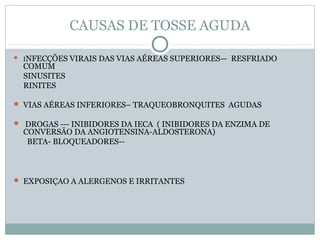 CAUSAS DE TOSSE AGUDA
 INFECÇÕES VIRAIS DAS VIAS AÉREAS SUPERIORES— RESFRIADO
COMUM
SINUSITES
RINITES
 VIAS AÉREAS INFERIORES– TRAQUEOBRONQUITES AGUDAS
 DROGAS --- INIBIDORES DA IECA ( INIBIDORES DA ENZIMA DE
CONVERSÃO DA ANGIOTENSINA-ALDOSTERONA)
BETA- BLOQUEADORES--
 EXPOSIÇAO A ALERGENOS E IRRITANTES
 