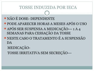 TOSSE INDUZIDA POR IECA
NÃO É DOSE- DEPENDENTE
PODE APARECER HORAS A MESES APÓS O USO
APÓS SER SUSPENSA A MEDICAÇÃO--- 1 A 4
SEMANAS PARA CESSAÇÃO DA TOSSE
NESTE CASO O TRATAMENTO É A SUSPENSÃO
DA
MEDICAÇÃO-
TOSSE IRRITATIVA SEM SECREÇÃO---
 