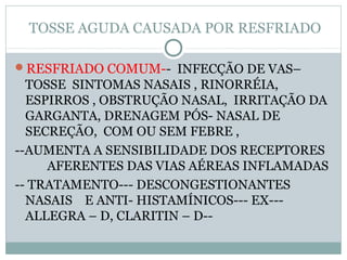 TOSSE AGUDA CAUSADA POR RESFRIADO
RESFRIADO COMUM-- INFECÇÃO DE VAS–
TOSSE SINTOMAS NASAIS , RINORRÉIA,
ESPIRROS , OBSTRUÇÃO NASAL, IRRITAÇÃO DA
GARGANTA, DRENAGEM PÓS- NASAL DE
SECREÇÃO, COM OU SEM FEBRE ,
--AUMENTA A SENSIBILIDADE DOS RECEPTORES
AFERENTES DAS VIAS AÉREAS INFLAMADAS
-- TRATAMENTO--- DESCONGESTIONANTES
NASAIS E ANTI- HISTAMÍNICOS--- EX---
ALLEGRA – D, CLARITIN – D--
 