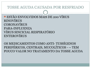TOSSE AGUDA CAUSADA POR RESFRIADO
ESTÃO ENVOLVIDOS MAIS DE 200 VÍRUS
RINOVÍRUS
CORONAVÍRUS
PARA-INFLUENZA
VÍRUS SINCICIAL RESPIRATÓRIO
ENTEROVÍRUS
OS MEDICAMENTOS COMO ANTI- TUSSÍGENOS
PERIFÉRICOS, CENTRAIS, MUCOLÍTICOS - -- TEM
POUCO VALOR NO TRATAMENTO DA TOSSE AGUDA
 
