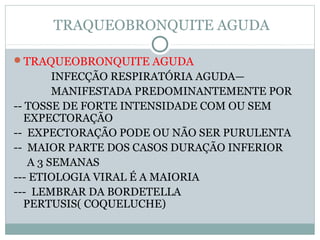 TRAQUEOBRONQUITE AGUDA
TRAQUEOBRONQUITE AGUDA
INFECÇÃO RESPIRATÓRIA AGUDA—
MANIFESTADA PREDOMINANTEMENTE POR
-- TOSSE DE FORTE INTENSIDADE COM OU SEM
EXPECTORAÇÃO
-- EXPECTORAÇÃO PODE OU NÃO SER PURULENTA
-- MAIOR PARTE DOS CASOS DURAÇÃO INFERIOR
A 3 SEMANAS
--- ETIOLOGIA VIRAL É A MAIORIA
--- LEMBRAR DA BORDETELLA
PERTUSIS( COQUELUCHE)
 