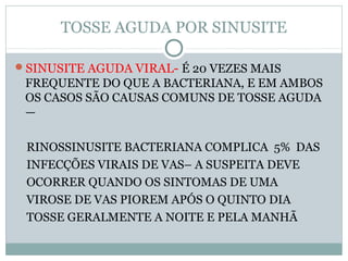 TOSSE AGUDA POR SINUSITE
SINUSITE AGUDA VIRAL- É 20 VEZES MAIS
FREQUENTE DO QUE A BACTERIANA, E EM AMBOS
OS CASOS SÃO CAUSAS COMUNS DE TOSSE AGUDA
—
RINOSSINUSITE BACTERIANA COMPLICA 5% DAS
INFECÇÕES VIRAIS DE VAS– A SUSPEITA DEVE
OCORRER QUANDO OS SINTOMAS DE UMA
VIROSE DE VAS PIOREM APÓS O QUINTO DIA
TOSSE GERALMENTE A NOITE E PELA MANHÃ
 