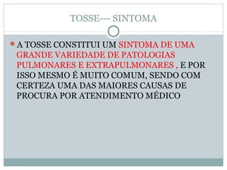 TOSSE--- SINTOMA
A TOSSE CONSTITUI UM SINTOMA DE UMA
GRANDE VARIEDADE DE PATOLOGIAS
PULMONARES E EXTRAPULMONARES , E POR
ISSO MESMO É MUITO COMUM, SENDO COM
CERTEZA UMA DAS MAIORES CAUSAS DE
PROCURA POR ATENDIMENTO MÉDICO
 