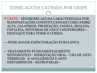 TOSSE AGUDA CAUSADA POR GRIPE
GRIPE– SÍNDROME AGUDA CARACTERIZADA POR
MANIFESTAÇÕES CONSTITUCIONAIS COMO FEBRE
ALTA, CALAFRIOS, PROSTAÇÃO, FADIGA, MIALGIA,
CEFALÉIA, SINTOMAS DE VAS E VAINFERIORES---
DESTAQUE PARA TOSSE E CORIZA
---PODE HAVER EXPECTORAÇÃO PURULENTA
-- TRATAMENTO FUNDAMENTALMENTE
SINTOMÁTICO– HIDRATAÇÃO ORAL– USO DE ANTI-
TÉRMICOS– E ANALGÉSICOS E ANTI-
HISTAMÍNICOS– RETROVIRAIS--
 