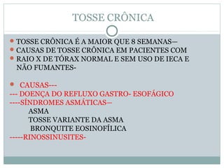 TOSSE CRÔNICA
TOSSE CRÔNICA É A MAIOR QUE 8 SEMANAS—
CAUSAS DE TOSSE CRÔNICA EM PACIENTES COM
RAIO X DE TÓRAX NORMAL E SEM USO DE IECA E
NÃO FUMANTES-
 CAUSAS---
--- DOENÇA DO REFLUXO GASTRO- ESOFÁGICO
----SÍNDROMES ASMÁTICAS—
ASMA
TOSSE VARIANTE DA ASMA
BRONQUITE EOSINOFÍLICA
-----RINOSSINUSITES-
 