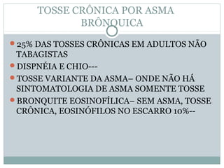 TOSSE CRÔNICA POR ASMA
BRÔNQUICA
25% DAS TOSSES CRÔNICAS EM ADULTOS NÃO
TABAGISTAS
DISPNÉIA E CHIO---
TOSSE VARIANTE DA ASMA– ONDE NÃO HÁ
SINTOMATOLOGIA DE ASMA SOMENTE TOSSE
BRONQUITE EOSINOFÍLICA– SEM ASMA, TOSSE
CRÔNICA, EOSINÓFILOS NO ESCARRO 10%--
 