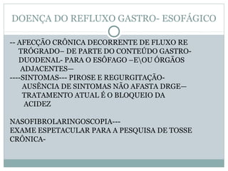 DOENÇA DO REFLUXO GASTRO- ESOFÁGICO
-- AFECÇÃO CRÔNICA DECORRENTE DE FLUXO RE
TRÓGRADO– DE PARTE DO CONTEÚDO GASTRO-
DUODENAL- PARA O ESÔFAGO –EOU ÓRGÃOS
ADJACENTES—
----SINTOMAS--- PIROSE E REGURGITAÇÃO-
AUSÊNCIA DE SINTOMAS NÃO AFASTA DRGE—
TRATAMENTO ATUAL É O BLOQUEIO DA
ACIDEZ
NASOFIBROLARINGOSCOPIA---
EXAME ESPETACULAR PARA A PESQUISA DE TOSSE
CRÔNICA-
 