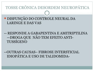 TOSSE CRÔNICA DESORDEM NEUROPÁTICA
DISFUNÇÃO DO CONTROLE NEURAL DA
LARINGE E DAS VAS
-- RESPONDE A GABAPENTINA E AMITRIPTILINA
—DROGA QUE NÃO TEM EFEITO ANTI-
TUSSÍGENO
--OUTRAS CAUSAS– FIBROSE INTERSTICIAL
IDIOPÁTICA E USO DE TALIDOMIDA-
 