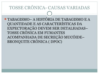 TOSSE CRÔNICA- CAUSAS VARIADAS
TABAGISMO– A HISTÓRIA DE TABAGISMO E A
QUANTIDADE E AS CARACTERÍSTICAS DA
EXPECTORAÇÃO DEVEM SER DETALHADAS–
TOSSE CRÔNICA EM FUMANTES
ACOMPANHADA DE SECREÇÃO MUCÓIDE–
BRONQUITE CRÔNICA ( DPOC)
 