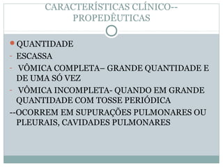 CARACTERÍSTICAS CLÍNICO--
PROPEDÊUTICAS
QUANTIDADE
- ESCASSA
- VÔMICA COMPLETA– GRANDE QUANTIDADE E
DE UMA SÓ VEZ
- VÔMICA INCOMPLETA- QUANDO EM GRANDE
QUANTIDADE COM TOSSE PERIÓDICA
--OCORREM EM SUPURAÇÕES PULMONARES OU
PLEURAIS, CAVIDADES PULMONARES
 