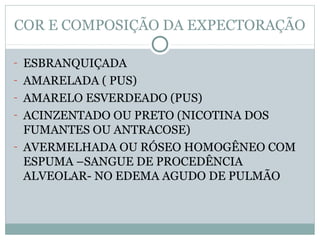 COR E COMPOSIÇÃO DA EXPECTORAÇÃO
- ESBRANQUIÇADA
- AMARELADA ( PUS)
- AMARELO ESVERDEADO (PUS)
- ACINZENTADO OU PRETO (NICOTINA DOS
FUMANTES OU ANTRACOSE)
- AVERMELHADA OU RÓSEO HOMOGÊNEO COM
ESPUMA –SANGUE DE PROCEDÊNCIA
ALVEOLAR- NO EDEMA AGUDO DE PULMÃO
 