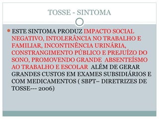 TOSSE - SINTOMA
ESTE SINTOMA PRODUZ IMPACTO SOCIAL
NEGATIVO, INTOLERÂNCIA NO TRABALHO E
FAMILIAR, INCONTINÊNCIA URINÁRIA,
CONSTRANGIMENTO PÚBLICO E PREJUÍZO DO
SONO, PROMOVENDO GRANDE ABSENTEÍSMO
AO TRABALHO E ESCOLAR ALÉM DE GERAR
GRANDES CUSTOS EM EXAMES SUBSIDIÁRIOS E
COM MEDICAMENTOS ( SBPT– DIRETRIZES DE
TOSSE--- 2006)
 