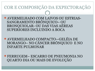 COR E COMPOSIÇÃO DA EXPECTORAÇÃO
AVERMELHADO COM LAIVOS OU ESTRIAS-
SANGRAMENTO BRÔNQUICO– OU
BRONQUIOLAR- OU DAS VIAS AÉREAS
SUPERIORES INCLUINDO A BOCA
AVERMELHADO COMPACTO—GELÉIA DE
MORANGO– NO CÂNCER BRÔNQUICO E NO
INFARTE PULMONAR
FERRUGEM– ESCARRO DE PNEUMONIA NO
QUARTO DIA OU MAIS DE EVOLUÇÃO
 