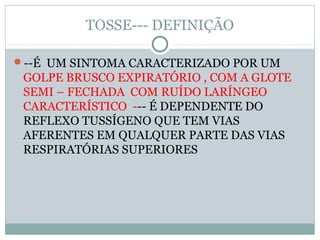 TOSSE--- DEFINIÇÃO
--É UM SINTOMA CARACTERIZADO POR UM
GOLPE BRUSCO EXPIRATÓRIO , COM A GLOTE
SEMI – FECHADA COM RUÍDO LARÍNGEO
CARACTERÍSTICO --- É DEPENDENTE DO
REFLEXO TUSSÍGENO QUE TEM VIAS
AFERENTES EM QUALQUER PARTE DAS VIAS
RESPIRATÓRIAS SUPERIORES
 