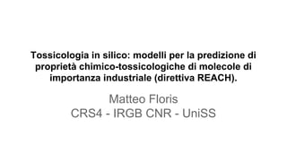 Tossicologia in silico: modelli per la predizione di
proprietà chimico-tossicologiche di molecole di
importanza industriale (direttiva REACH).
Matteo Floris
CRS4 - IRGB CNR - UniSS
 