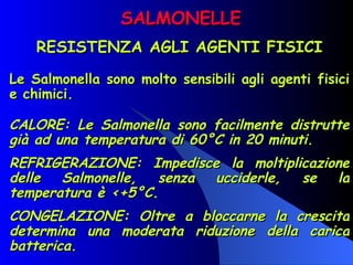 SALMONELLE RESISTENZA AGLI AGENTI FISICI Le Salmonella sono molto sensibili agli agenti fisici e chimici. CALORE: Le Salmonella sono facilmente distrutte già ad una temperatura di 60°C in 20 minuti. REFRIGERAZIONE: Impedisce la moltiplicazione delle Salmonelle, senza ucciderle, se la temperatura è <+5°C.  CONGELAZIONE: Oltre a bloccarne la crescita determina una moderata riduzione della carica batterica. 