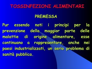 TOSSINFEZIONI ALIMENTARI PREMESSA Pur essendo noti i principi per la prevenzione della maggior parte delle malattie di origine alimentare, esse continuano a rappresentare, anche nei paesi industrializzati, un serio problema di sanità pubblica. 
