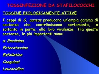 TOSSINFEZIONE DA STAFILOCOCCHI TOSSINE BIOLOGICAMENTE ATTIVE I ceppi di  S. aureus  producono un’ampia gamma di sostanze che contribuiscono certamente, o soltanto in parte, alla loro virulenza. Tra queste sostanze, le più importanti sono:    Emolisina Enterotossine Esfoliatina Coagulasi Leucocidina 