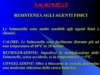 SALMONELLE RESISTENZA AGLI AGENTI FISICI Le Salmonella sono molto sensibili agli agenti fisici e chimici. CALORE: Le Salmonella sono facilmente distrutte già ad una temperatura di 60°C in 20 minuti. REFRIGERAZIONE: Impedisce la moltiplicazione delle Salmonelle, senza ucciderle, se la temperatura è <+5°C.  CONGELAZIONE: Oltre a bloccarne la crescita determina una moderata riduzione della carica batterica. 