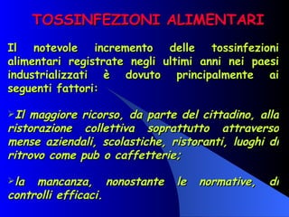 TOSSINFEZIONI ALIMENTARI Il notevole incremento delle tossinfezioni alimentari registrate negli ultimi anni nei paesi industrializzati è dovuto principalmente ai seguenti fattori:  Il maggiore ricorso, da parte del cittadino, alla ristorazione collettiva soprattutto attraverso mense aziendali, scolastiche, ristoranti, luoghi di ritrovo come pub o caffetterie; la mancanza, nonostante le normative, di controlli efficaci. 