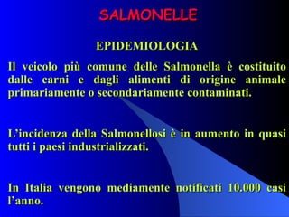 SALMONELLE EPIDEMIOLOGIA Il veicolo più comune delle Salmonella è costituito dalle carni e dagli alimenti di origine animale primariamente o secondariamente contaminati.   L’incidenza della Salmonellosi è in aumento in quasi tutti i paesi industrializzati.   In Italia vengono mediamente notificati 10.000 casi l’anno. 