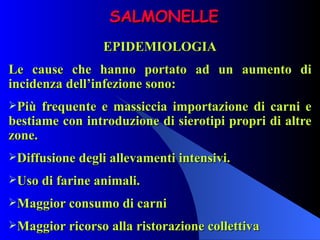 SALMONELLE EPIDEMIOLOGIA Le cause che hanno portato ad un aumento di incidenza dell’infezione sono: Più frequente e massiccia importazione di carni e bestiame con introduzione di sierotipi propri di altre zone. Diffusione degli allevamenti intensivi. Uso di farine animali. Maggior consumo di carni Maggior ricorso alla ristorazione collettiva 