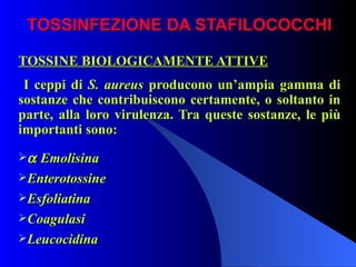 TOSSINFEZIONE DA STAFILOCOCCHI TOSSINE BIOLOGICAMENTE ATTIVE I ceppi di  S. aureus  producono un’ampia gamma di sostanze che contribuiscono certamente, o soltanto in parte, alla loro virulenza. Tra queste sostanze, le più importanti sono:    Emolisina Enterotossine Esfoliatina Coagulasi Leucocidina 