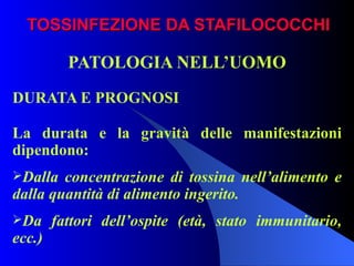 TOSSINFEZIONE DA STAFILOCOCCHI PATOLOGIA NELL’UOMO DURATA E PROGNOSI La durata e la gravità delle manifestazioni dipendono: Dalla concentrazione di tossina nell’alimento e dalla quantità di alimento ingerito. Da fattori dell’ospite (età, stato immunitario, ecc.)   
