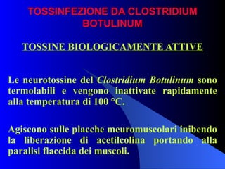 TOSSINFEZIONE DA CLOSTRIDIUM BOTULINUM TOSSINE BIOLOGICAMENTE ATTIVE Le neurotossine del  Clostridium Botulinum  sono termolabili e vengono inattivate rapidamente alla temperatura di 100 °C. Agiscono sulle placche meuromuscolari inibendo la liberazione di acetilcolina portando alla paralisi flaccida dei muscoli.  