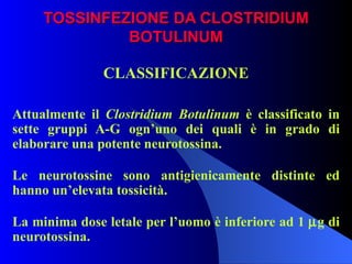 TOSSINFEZIONE DA CLOSTRIDIUM BOTULINUM CLASSIFICAZIONE Attualmente il  Clostridium Botulinum  è classificato in sette gruppi A-G ogn’uno dei quali è in grado di elaborare una potente neurotossina. Le neurotossine sono antigienicamente distinte ed hanno un’elevata tossicità. La minima dose letale per l’uomo è inferiore ad 1   g di neurotossina. 