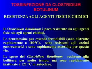 TOSSINFEZIONE DA CLOSTRIDIUM BOTULINUM RESISTENZA AGLI AGENTI FISICI E CHIMICI   Il  Clostridium Botulinum  è poco resistente sia agli agenti fisici sia agli agenti chimici. Le neurotossine pur essendo termolabili (sono distrutte rapidamente a 100°C),  sono resistenti agli enzimi gastroenterici e sono rapidamente assorbite per questa via. Le spore del  Clostridium Botulinum   resistono alla bollitura per molto tempo, ma sono rapidamente inattivate a 121 °C in autoclave. 