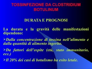 TOSSINFEZIONE DA CLOSTRIDIUM BOTULINUM DURATA E PROGNOSI La durata e la gravità delle manifestazioni dipendono: Dalla concentrazione di tossina nell’alimento e dalla quantità di alimento ingerito. Da fattori dell’ospite (età, stato immunitario, ecc.) Il 20% dei casi di botulismo ha esito letale.   