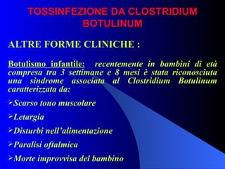 TOSSINFEZIONE DA CLOSTRIDIUM BOTULINUM ALTRE FORME CLINICHE : Botulismo infantile:   recentemente in bambini di età compresa tra 3 settimane e 8 mesi è stata riconosciuta una sindrome associata al Clostridium Botulinum caratterizzata da: Scarso tono muscolare Letargia Disturbi nell’alimentazione Paralisi oftalmica Morte improvvisa del bambino 