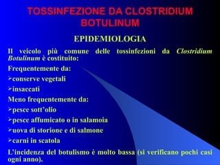 TOSSINFEZIONE DA CLOSTRIDIUM BOTULINUM EPIDEMIOLOGIA Il veicolo più comune delle tossinfezioni da  Clostridium Botulinum  è costituito: Frequentemente da: conserve vegetali insaccati Meno frequentemente da: pesce sott’olio pesce affumicato o in salamoia uova di storione e di salmone carni in scatola L’incidenza del botulismo è molto bassa (si verificano pochi casi ogni anno). 