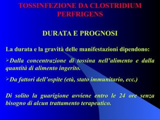 TOSSINFEZIONE DA CLOSTRIDIUM PERFRIGENS DURATA E PROGNOSI La durata e la gravità delle manifestazioni dipendono: Dalla concentrazione di tossina nell’alimento e dalla quantità di alimento ingerito. Da fattori dell’ospite (età, stato immunitario, ecc.)   Di solito la guarigione avviene entro le 24 ore senza bisogno di alcun trattamento terapeutico. 