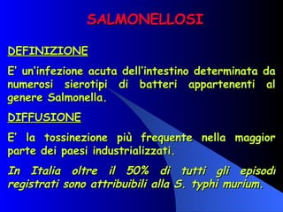SALMONELLOSI DEFINIZIONE E’ un’infezione acuta dell’intestino determinata da numerosi sierotipi di batteri appartenenti al genere Salmonella. DIFFUSIONE E’ la tossinezione più frequente nella maggior parte dei paesi industrializzati. In Italia oltre il 50% di tutti gli episodi registrati sono attribuibili alla S. typhi murium.   
