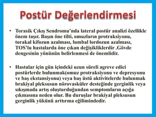 • Torasik Çıkış Sendromu’nda lateral postür analizi özellikle
önem taşır. Başın öne tilti, omuzların protraksiyonu,
torakal kifozun azalması, lumbal lordozun azalması,
TOS’lu hastalarda öne çıkan değişikliklerdir .Gövde
dengesinin yönünün belirlenmesi de önemlidir.
• Hastalar için gün içindeki uzun süreli agreve edici
postürlerde bulunmak(omuz protraksiyonu ve depresyonu
ve baş ekstansiyonu) veya baş üstü aktivitelerde bulunmak
brakiyal pleksusun nörovasküler desteğinde gerginlik veya
sıkışmada artış oluşturduğundan semptomların açığa
çıkmasına neden olur. Bu duruşlar brakiyal pleksusun
gerginlik yükünü arttırma eğilimindedir.
 