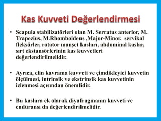 • Scapula stabilizatörleri olan M. Serratus anterior, M.
Trapezius, M.Rhomboideus ,Major-Minor, servikal
fleksörler, rotator manşet kasları, abdominal kaslar,
sırt ekstansörlerinin kas kuvvetleri
değerlendirilmelidir.
• Ayrıca, elin kavrama kuvveti ve çimdikleyici kuvvetin
ölçülmesi, intrinsik ve ekstrinsik kas kuvvetinin
izlenmesi açısından önemlidir.
• Bu kaslara ek olarak diyafragmanın kuvveti ve
endüransı da değerlendirilmelidir.
 