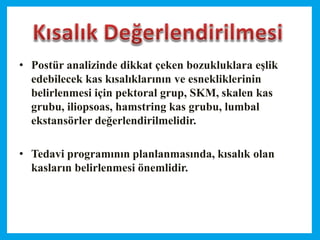 • Postür analizinde dikkat çeken bozukluklara eşlik
edebilecek kas kısalıklarının ve esnekliklerinin
belirlenmesi için pektoral grup, SKM, skalen kas
grubu, iliopsoas, hamstring kas grubu, lumbal
ekstansörler değerlendirilmelidir.
• Tedavi programının planlanmasında, kısalık olan
kasların belirlenmesi önemlidir.
 