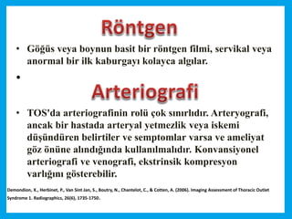 • Göğüs veya boynun basit bir röntgen filmi, servikal veya
anormal bir ilk kaburgayı kolayca algılar.
•
• TOS'da arteriografinin rolü çok sınırlıdır. Arteryografi,
ancak bir hastada arteryal yetmezlik veya iskemi
düşündüren belirtiler ve semptomlar varsa ve ameliyat
göz önüne alındığında kullanılmalıdır. Konvansiyonel
arteriografi ve venografi, ekstrinsik kompresyon
varlığını gösterebilir.
Demondion, X., Herbinet, P., Van Sint Jan, S., Boutry, N., Chantelot, C., & Cotten, A. (2006). Imaging Assessment of Thoracic Outlet
Syndrome 1. Radiographics, 26(6), 1735-1750.
 