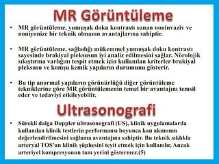 • MR görüntüleme, yumuşak doku kontrastı sunan noninvaziv ve
noniyonize bir teknik olmanın avantajlarına sahiptir.
• MR görüntüleme, sağladığı mükemmel yumuşak doku kontrastı
sayesinde brakiyal pleksusun iyi analiz edilmesini sağlar. Nörolojik
sıkıştırma varlığını tespit etmek için kullanılan kriterler brakiyal
pleksusu ve komşu kemik yapıların durumunu gösterir.
• Bu tip anormal yapıların görünürlüğü diğer görüntüleme
tekniklerine göre MR görüntülemenin temel bir avantajını temsil
eder ve tedaviyi etkileyebilir.
• Sürekli dalga Doppler ultrasonografi (US), klinik uygulamalarda
kullanılan klinik testlerin performansı boyunca kan akımının
değerlendirilmesini sağlama avantajına sahiptir. Bu teknik sıklıkla
arteryal TOS'un klinik şüphesini teyit etmek için kullanılır. Ancak
arteriyel kompresyonun tam yerini göstermez.(5)
 