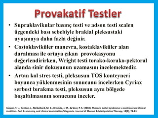 • Supraklavikular basınç testi ve adson testi scalen
üçgendeki bası sebebiyle brakial pleksustaki
uyuşmaya daha fazla değinir.
• Costoklaviküler manevra, kostaklaviküler alan
daralması ile ortaya çıkan provokasyonu
değerlendirirken, Wright testi torako-korako-pektoral
alanda sinir dokusunun uzamasını incelemektedir.
• Artan kol stres testi, pleksusun TOS konteyneri
boyunca yüklenmesinin sonucunu incelerken Cyriax
serbest bırakma testi, pleksusun aynı bölgede
boşaltılmasının sonucunu inceler.
Hooper, T. L., Denton, J., McGalliard, M. K., Brismée, J. M., & Sizer, P. S. (2010). Thoracic outlet syndrome: a controversial clinical
condition. Part 1: anatomy, and clinical examination/diagnosis. Journal of Manual & Manipulative Therapy, 18(2), 74-83.
 