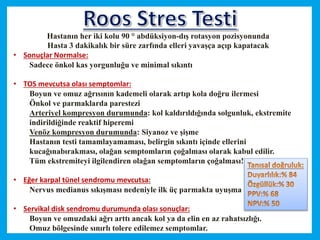 Hastanın her iki kolu 90 ° abdüksiyon-dış rotasyon pozisyonunda
Hasta 3 dakikalık bir süre zarfında elleri yavaşça açıp kapatacak
• Sonuçlar Normalse:
Sadece önkol kas yorgunluğu ve minimal sıkıntı
• TOS mevcutsa olası semptomlar:
Boyun ve omuz ağrısının kademeli olarak artıp kola doğru ilermesi
Önkol ve parmaklarda parestezi
Arteriyel kompresyon durumunda: kol kaldırıldığında solgunluk, ekstremite
indirildiğinde reaktif hiperemi
Venöz kompresyon durumunda: Siyanoz ve şişme
Hastanın testi tamamlayamaması, belirgin sıkıntı içinde ellerini
kucağınabırakması, olağan semptomların çoğalması olarak kabul edilir.
Tüm ekstremiteyi ilgilendiren olağan semptomların çoğalması!
• Eğer karpal tünel sendromu mevcutsa:
Nervus medianus sıkışması nedeniyle ilk üç parmakta uyuşma
• Servikal disk sendromu durumunda olası sonuçlar:
Boyun ve omuzdaki ağrı arttı ancak kol ya da elin en az rahatsızlığı.
Omuz bölgesinde sınırlı tolere edilemez semptomlar.
 