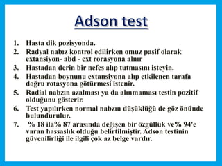 1. Hasta dik pozisyonda.
2. Radyal nabız kontrol edilirken omuz pasif olarak
extansiyon- abd - ext rorasyona alnır
3. Hastadan derin bir nefes alıp tutmasını isteyin.
4. Hastadan boynunu extansiyona alıp etkilenen tarafa
doğru rotasyona götürmesi istenir.
5. Radial nabzın azalması ya da alınmaması testin pozitif
olduğunu gösterir.
6. Test yapılırken normal nabzın düşüklüğü de göz önünde
bulundurulur.
7. % 18 ila% 87 arasında değişen bir özgüllük ve% 94'e
varan hassaslık olduğu belirtilmiştir. Adson testinin
güvenilirliği ile ilgili çok az belge vardır.
 