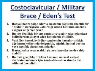 1. Radyal nabzı palpe eder ve hastanın göğsünü abartılı bir
"dikkat" duruşuyla kaldırdığı sırada hastanın omzunu
aşağıya ve geriye çeker.
2. Bu test özellikle bir sırt çantası veya ağır ceket giyerken
belirtilerden şikayet eden hastalarda etkilidir.
3. Vasküler kostoklaviküler sendromlu hastalar sıklıkla
ağrılarını kollarında dolgunluk, ağırlık, hantal durma
veya zayıflık olarak tanımlarlar.
4. Hasta, kalıcı veya aralıklı şişme şikayetlerine de sahip
olabilir.
5. Bu testi gerçekleştirirken hastanın normal radyal
darbesini anlamak için kontralateral tarafın da test
edilmesi önemlidir.
 