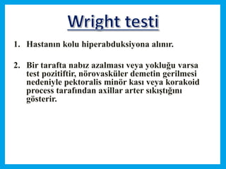 1. Hastanın kolu hiperabduksiyona alınır.
2. Bir tarafta nabız azalması veya yokluğu varsa
test pozitiftir, nörovasküler demetin gerilmesi
nedeniyle pektoralis minör kası veya korakoid
process tarafından axillar arter sıkıştığını
gösterir.
 