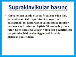 • Hasta kolları yanda oturur. Muayene eden kişi,
parmaklarını üst trapez üzerine koyar ve
başparmağı ilk kaburganın yakınındaki anterior
skalaen kas üzerine yerleştirir.30 saniye boyunca
tutar. Eğer parestezi ve ağrı varsa test pozitiftir. Bu
semptomlar bizi skalen üçgendeki brachial
pleksusa yönlendirir.
 